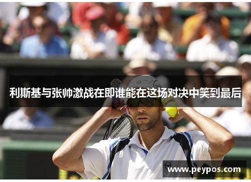 利斯基与张帅激战在即谁能在这场对决中笑到最后